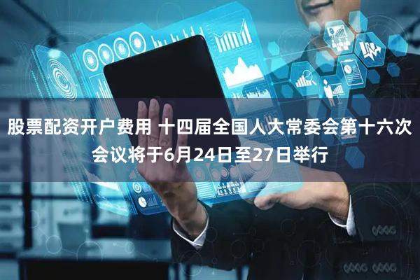 股票配资开户费用 十四届全国人大常委会第十六次会议将于6月24日至27日举行