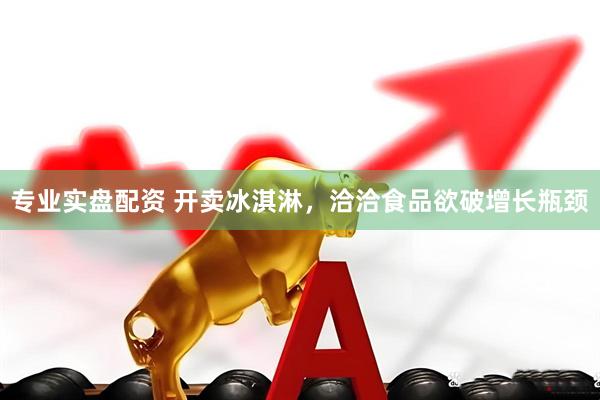 专业实盘配资 开卖冰淇淋，洽洽食品欲破增长瓶颈