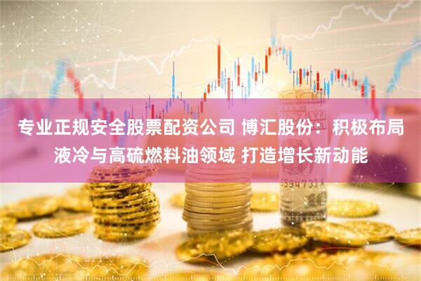专业正规安全股票配资公司 博汇股份：积极布局液冷与高硫燃料油领域 打造增长新动能