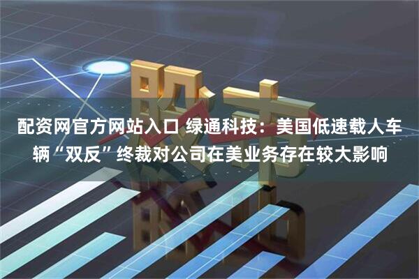 配资网官方网站入口 绿通科技：美国低速载人车辆“双反”终裁对公司在美业务存在较大影响