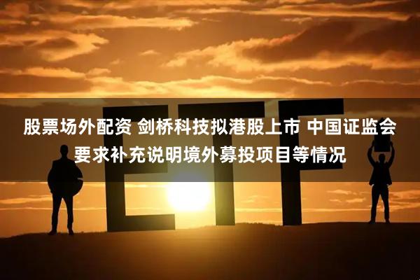 股票场外配资 剑桥科技拟港股上市 中国证监会要求补充说明境外募投项目等情况