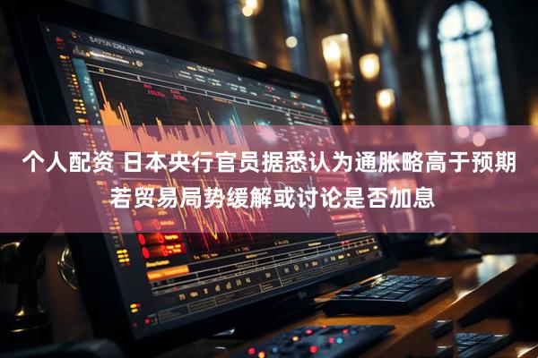 个人配资 日本央行官员据悉认为通胀略高于预期 若贸易局势缓解或讨论是否加息