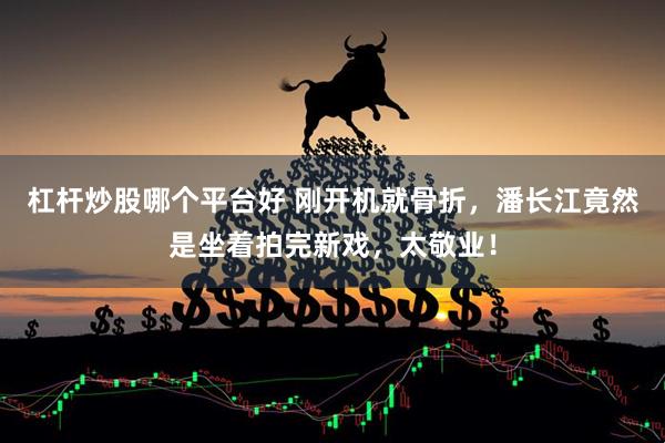 杠杆炒股哪个平台好 刚开机就骨折，潘长江竟然是坐着拍完新戏，太敬业！