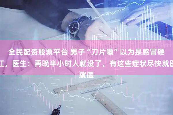 全民配资股票平台 男子“刀片嗓”以为是感冒硬扛，医生：再晚半小时人就没了，有这些症状尽快就医