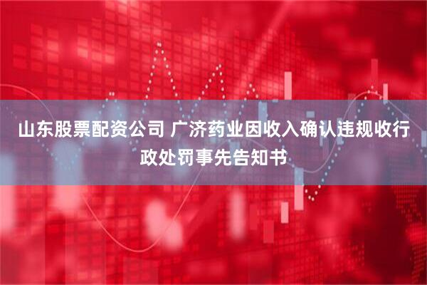 山东股票配资公司 广济药业因收入确认违规收行政处罚事先告知书