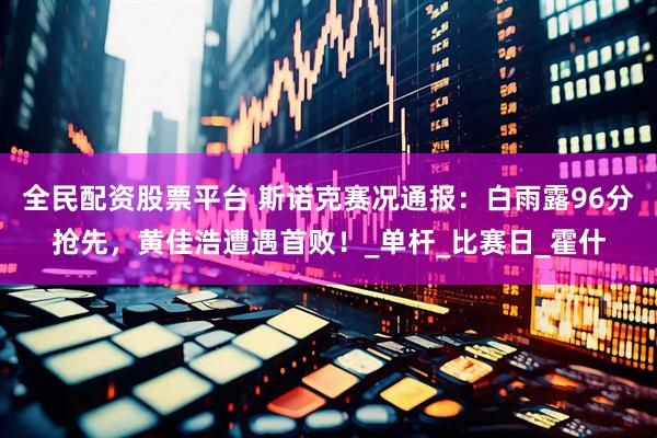 全民配资股票平台 斯诺克赛况通报：白雨露96分抢先，黄佳浩遭遇首败！_单杆_比赛日_霍什