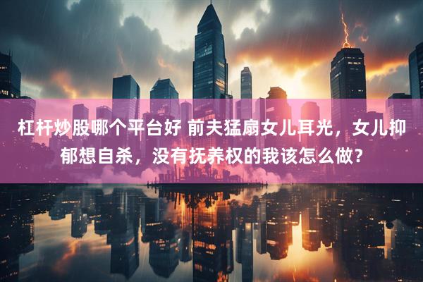 杠杆炒股哪个平台好 前夫猛扇女儿耳光，女儿抑郁想自杀，没有抚养权的我该怎么做？