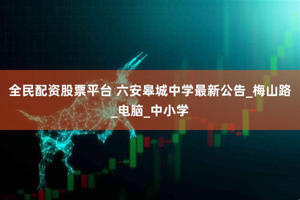 全民配资股票平台 六安皋城中学最新公告_梅山路_电脑_中小学