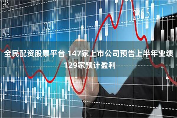 全民配资股票平台 147家上市公司预告上半年业绩 129家预计盈利