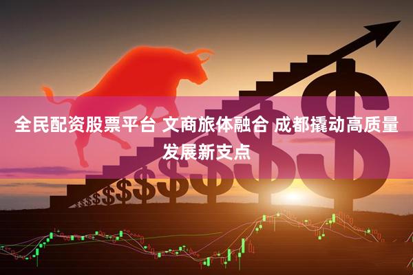 全民配资股票平台 文商旅体融合 成都撬动高质量发展新支点