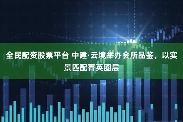 全民配资股票平台 中建·云境举办会所品鉴，以实景匹配菁英圈层