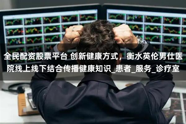 全民配资股票平台 创新健康方式，衡水英伦男仕医院线上线下结合传播健康知识_患者_服务_诊疗室