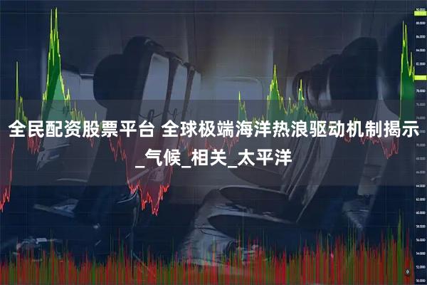 全民配资股票平台 全球极端海洋热浪驱动机制揭示_气候_相关_太平洋