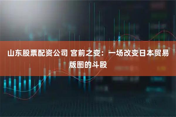 山东股票配资公司 宫前之变：一场改变日本贸易版图的斗殴