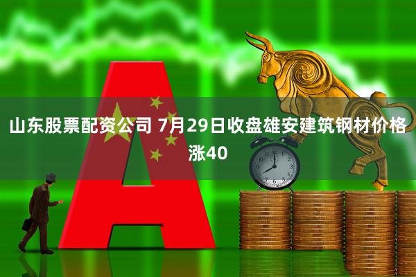 山东股票配资公司 7月29日收盘雄安建筑钢材价格涨40
