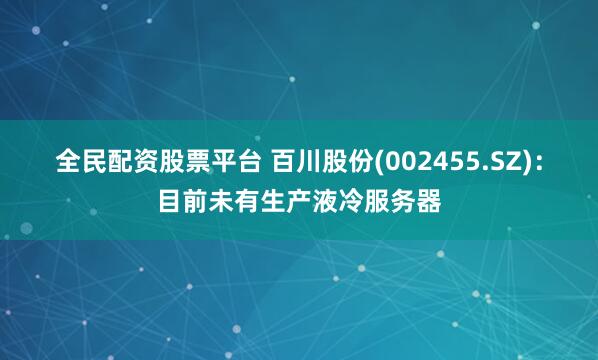 全民配资股票平台 百川股份(002455.SZ)：目前未有生产液冷服务器