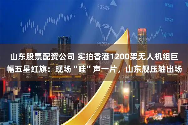 山东股票配资公司 实拍香港1200架无人机组巨幅五星红旗：现场“哇”声一片，山东舰压轴出场