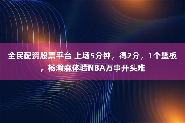全民配资股票平台 上场5分钟，得2分，1个篮板，杨瀚森体验NBA万事开头难