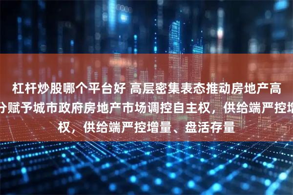 杠杆炒股哪个平台好 高层密集表态推动房地产高质量发展:充分赋予城市政府房地产市场调控自主权,供给端严控增量、盘活存量