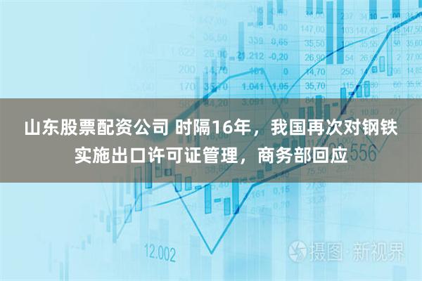 山东股票配资公司 时隔16年，我国再次对钢铁实施出口许可证管理，商务部回应