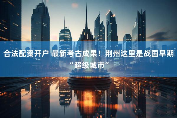 合法配资开户 最新考古成果！荆州这里是战国早期“超级城市”