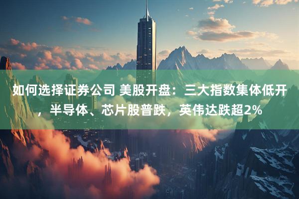 如何选择证券公司 美股开盘：三大指数集体低开，半导体、芯片股普跌，英伟达跌超2%